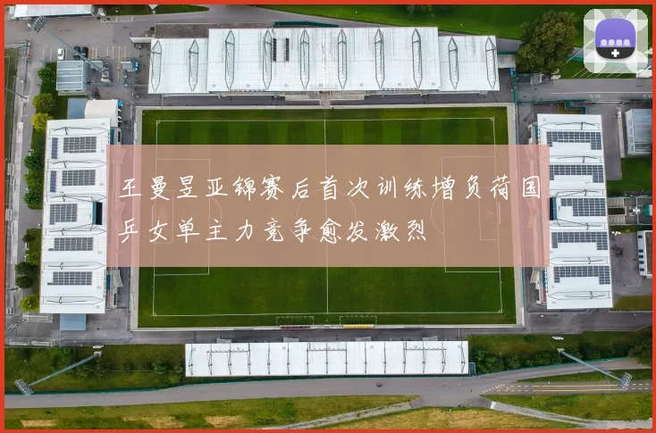 王曼昱亚锦赛后首次训练增负荷国乒女单主力竞争愈发激烈